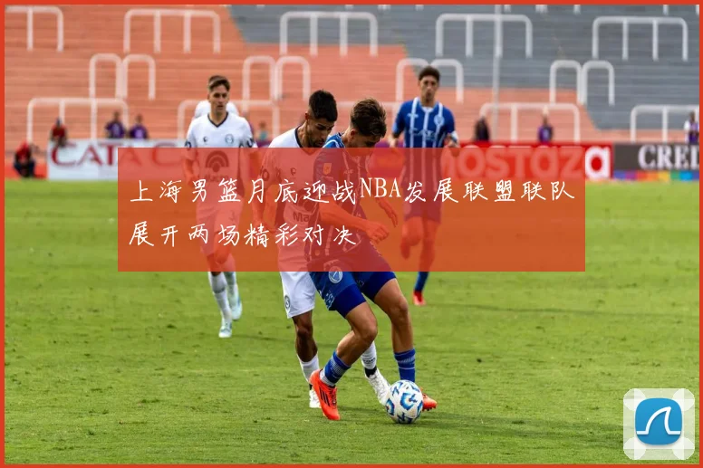 上海男篮月底迎战NBA发展联盟联队展开两场精彩对决